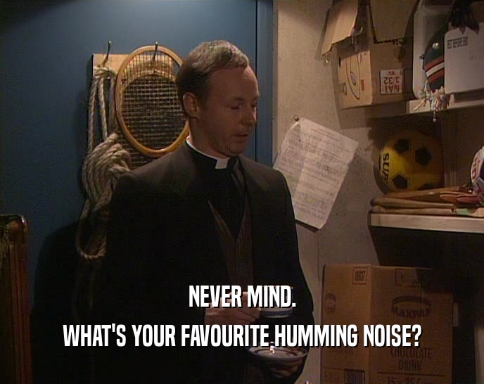 NEVER MIND.
 WHAT'S YOUR FAVOURITE HUMMING NOISE?
 