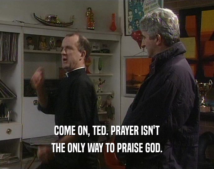 COME ON, TED. PRAYER ISN'T
 THE ONLY WAY TO PRAISE GOD.
 