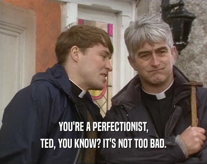YOU'RE A PERFECTIONIST, TED, YOU KNOW? IT'S NOT TOO BAD. 