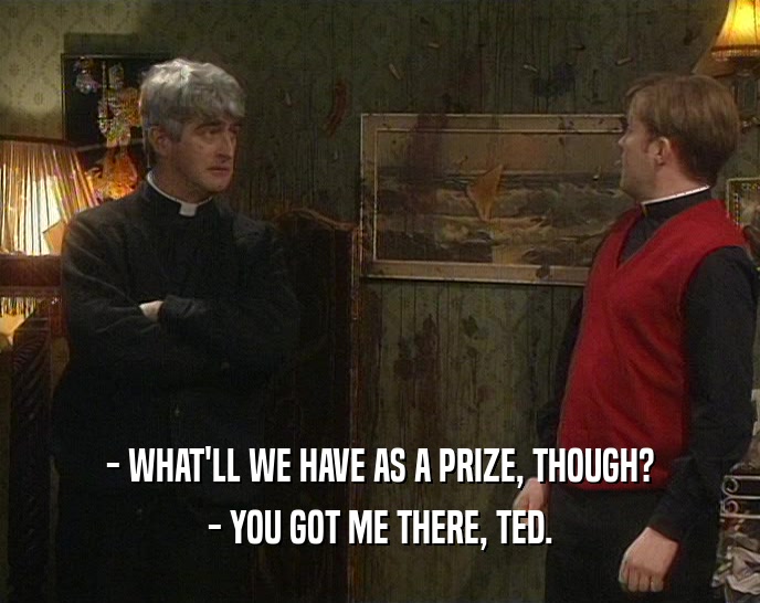 - WHAT'LL WE HAVE AS A PRIZE, THOUGH? - YOU GOT ME THERE, TED. 