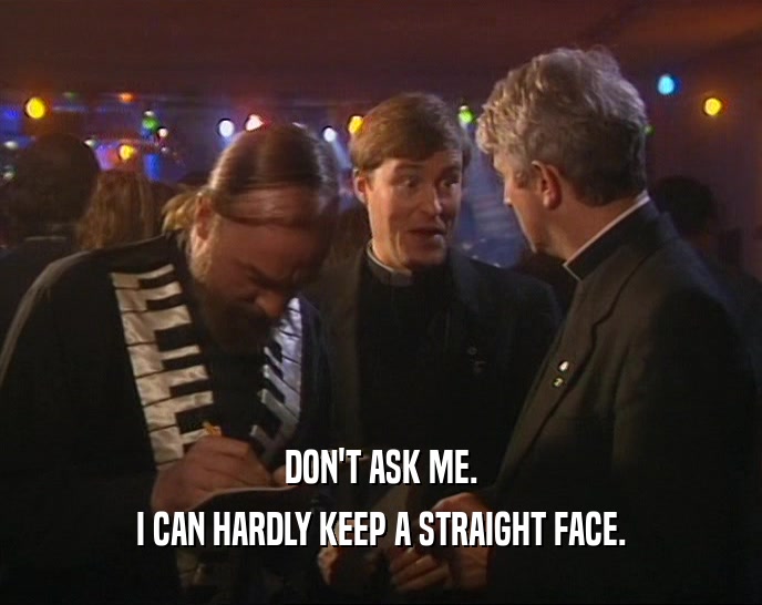 DON'T ASK ME. I CAN HARDLY KEEP A STRAIGHT FACE. 
