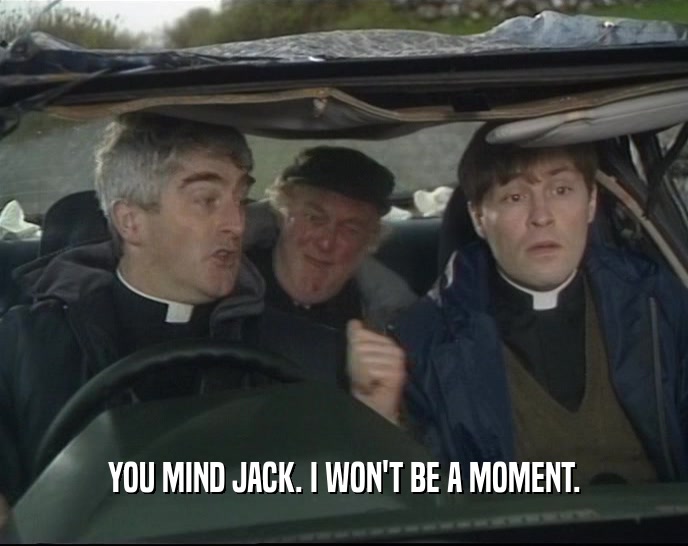 YOU MIND JACK. I WON'T BE A MOMENT.  
