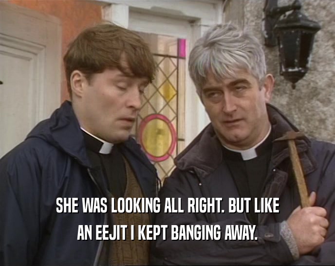 SHE WAS LOOKING ALL RIGHT. BUT LIKE AN EEJIT I KEPT BANGING AWAY. 
