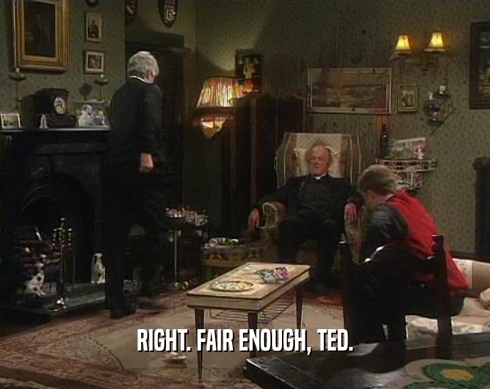 RIGHT. FAIR ENOUGH, TED.  