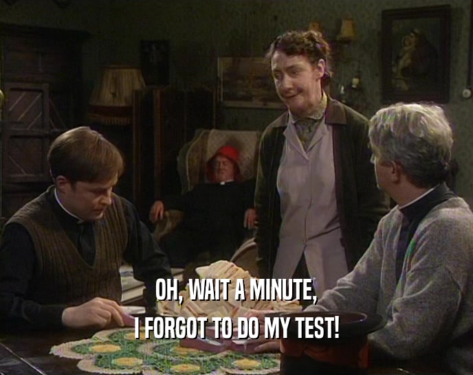 OH, WAIT A MINUTE, I FORGOT TO DO MY TEST! 