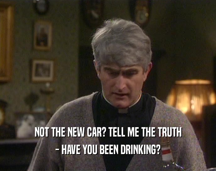 NOT THE NEW CAR? TELL ME THE TRUTH - HAVE YOU BEEN DRINKING? 