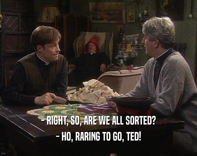 - RIGHT, SO, ARE WE ALL SORTED? - HO, RARING TO GO, TED! 