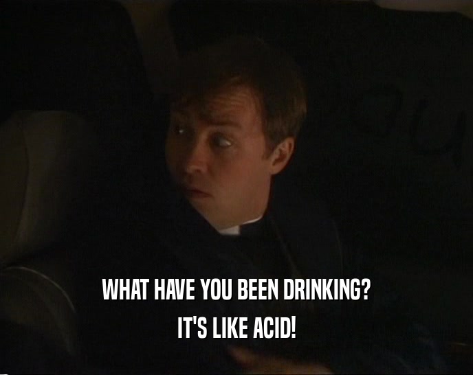 WHAT HAVE YOU BEEN DRINKING? IT'S LIKE ACID! 