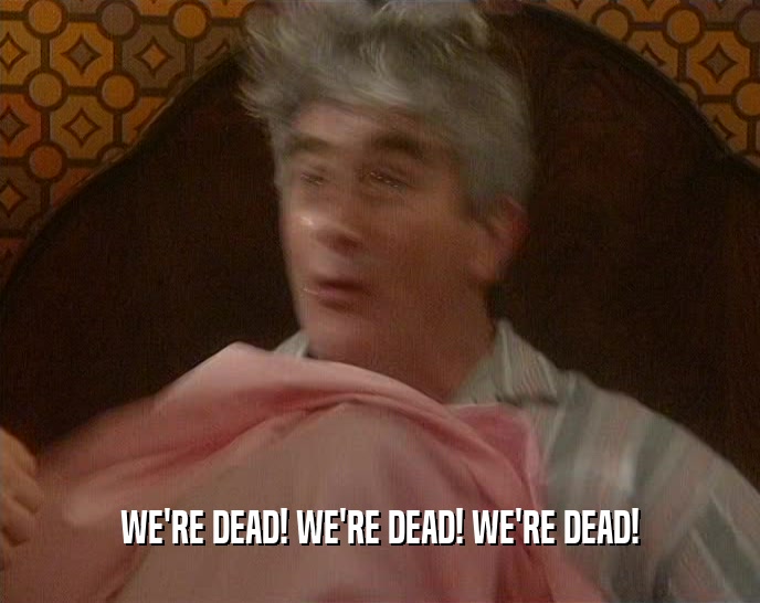 WE'RE DEAD! WE'RE DEAD! WE'RE DEAD!  