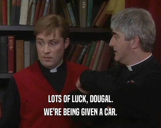 LOTS OF LUCK, DOUGAL. WE'RE BEING GIVEN A CAR. 