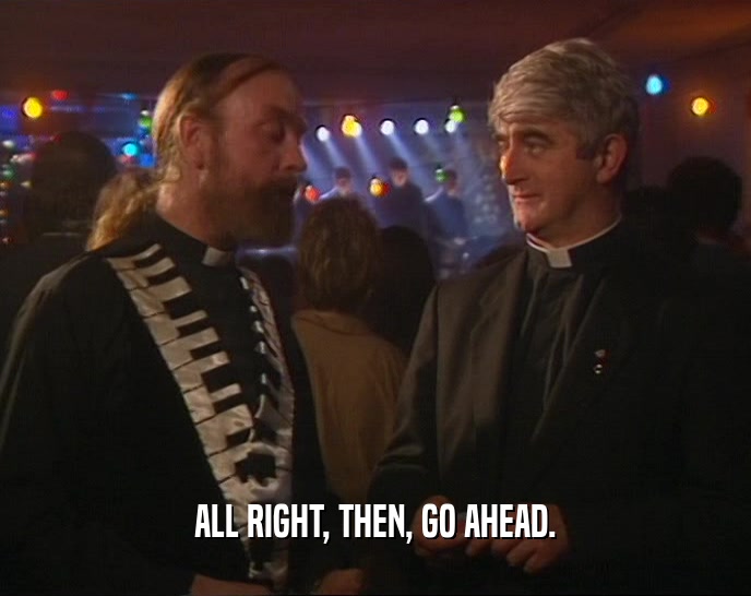 ALL RIGHT, THEN, GO AHEAD.  