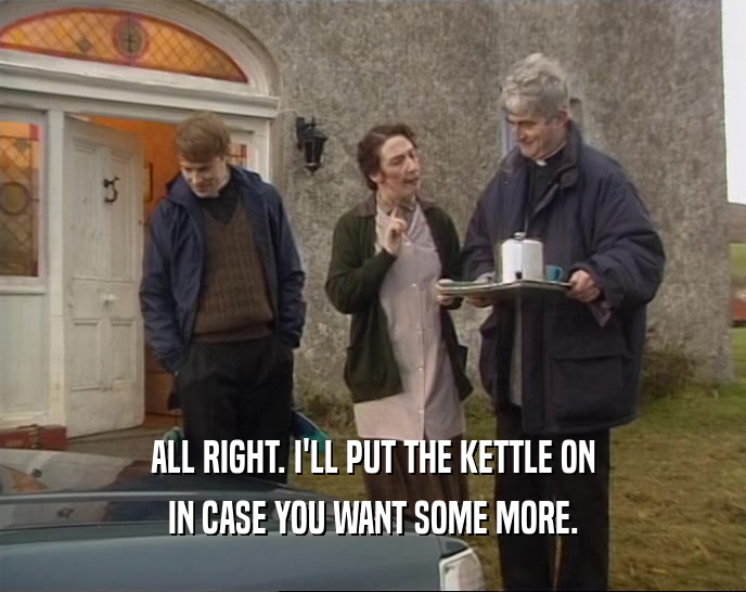 ALL RIGHT. I'LL PUT THE KETTLE ON IN CASE YOU WANT SOME MORE. 