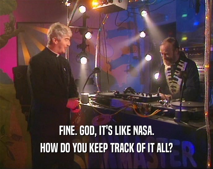 FINE. GOD, IT'S LIKE NASA. HOW DO YOU KEEP TRACK OF IT ALL? 