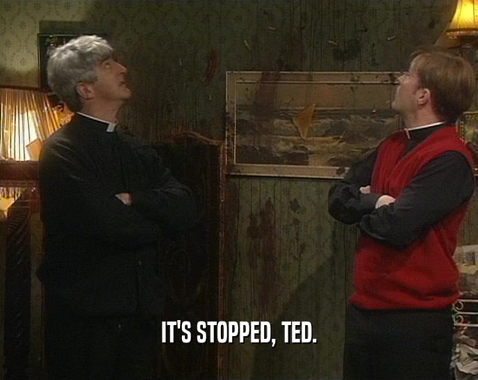 IT'S STOPPED, TED.  