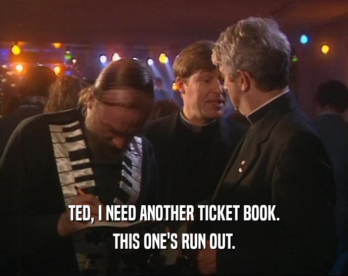 TED, I NEED ANOTHER TICKET BOOK. THIS ONE'S RUN OUT. 