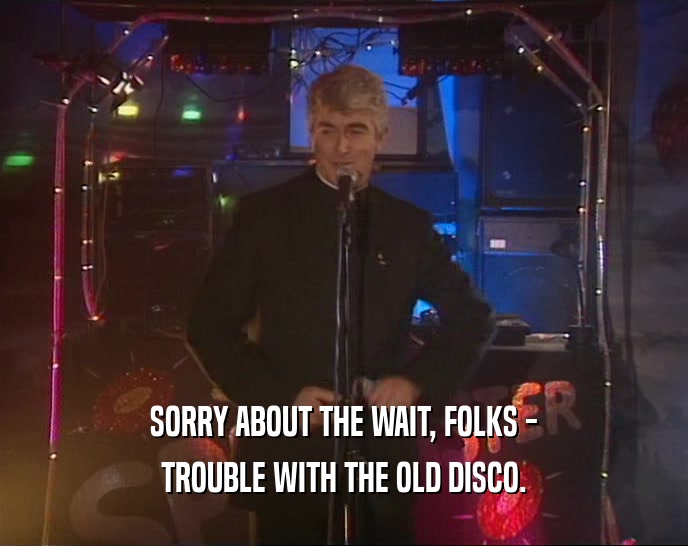 SORRY ABOUT THE WAIT, FOLKS - TROUBLE WITH THE OLD DISCO. 