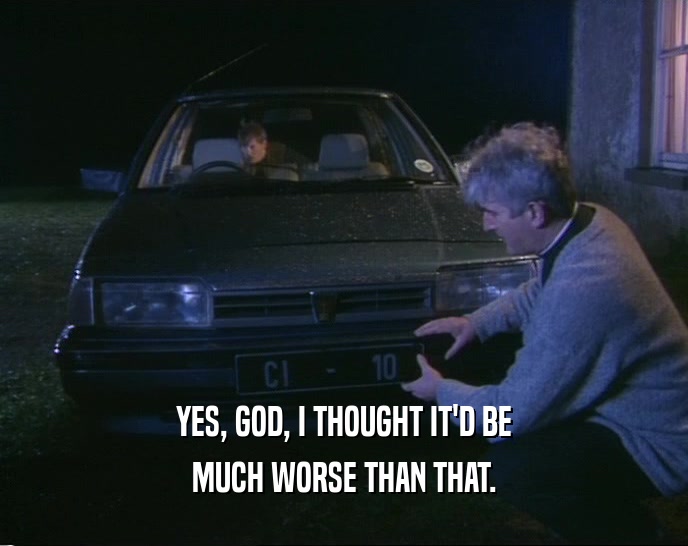 YES, GOD, I THOUGHT IT'D BE MUCH WORSE THAN THAT. 