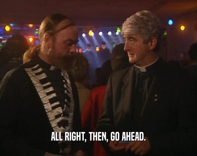 ALL RIGHT, THEN, GO AHEAD.  