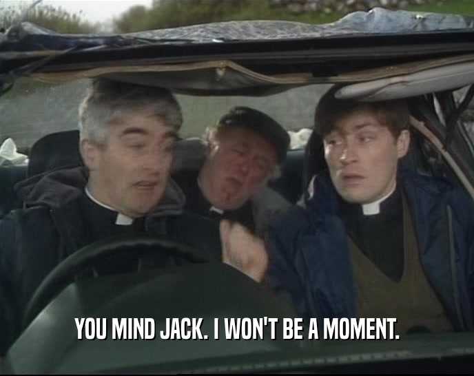 YOU MIND JACK. I WON'T BE A MOMENT.  