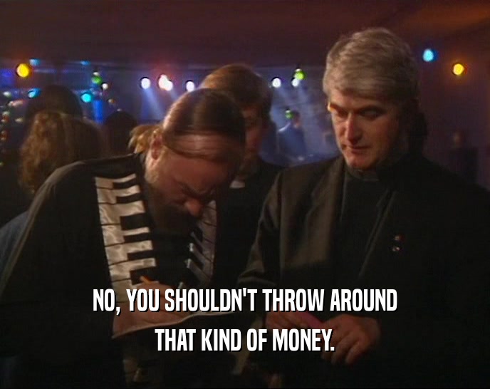 NO, YOU SHOULDN'T THROW AROUND THAT KIND OF MONEY. 