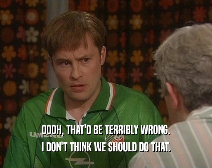 OOOH, THAT'D BE TERRIBLY WRONG. I DON'T THINK WE SHOULD DO THAT. 