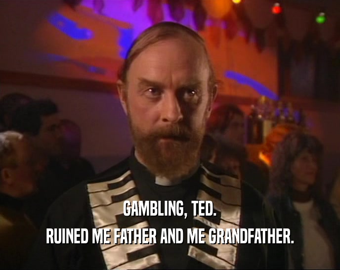 GAMBLING, TED. RUINED ME FATHER AND ME GRANDFATHER. 