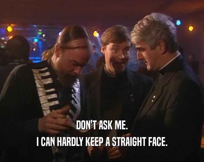 DON'T ASK ME. I CAN HARDLY KEEP A STRAIGHT FACE. 