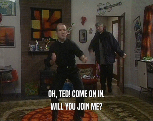 OH, TED! COME ON IN.
 WILL YOU JOIN ME?
 