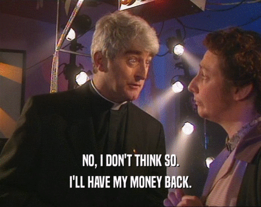 NO, I DON'T THINK SO. I'LL HAVE MY MONEY BACK. 