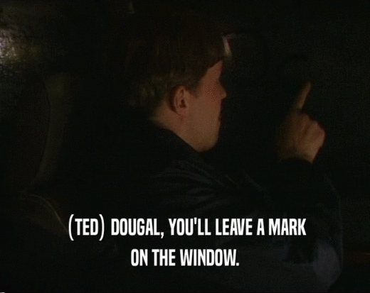 (TED) DOUGAL, YOU'LL LEAVE A MARK ON THE WINDOW. 