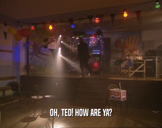 OH, TED! HOW ARE YA?  