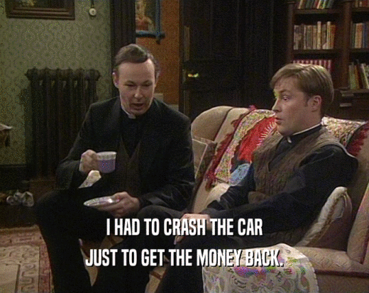 I HAD TO CRASH THE CAR
 JUST TO GET THE MONEY BACK.
 