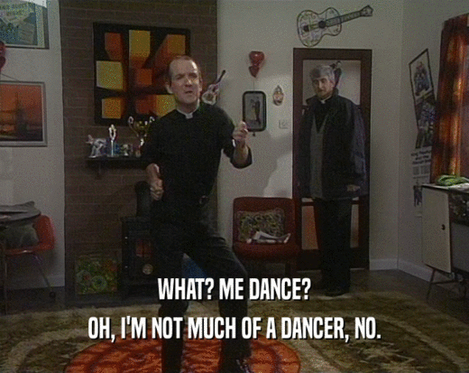 WHAT? ME DANCE?
 OH, I'M NOT MUCH OF A DANCER, NO.
 