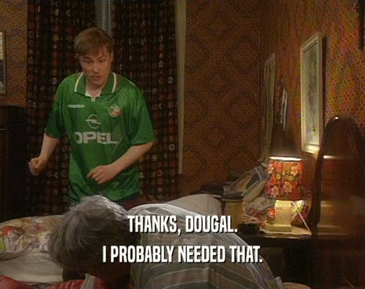 THANKS, DOUGAL. I PROBABLY NEEDED THAT. 
