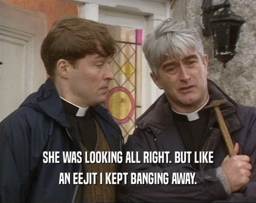SHE WAS LOOKING ALL RIGHT. BUT LIKE AN EEJIT I KEPT BANGING AWAY. 
