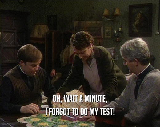 OH, WAIT A MINUTE, I FORGOT TO DO MY TEST! 