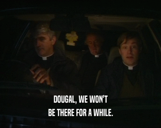 DOUGAL, WE WON'T
 BE THERE FOR A WHILE.
 