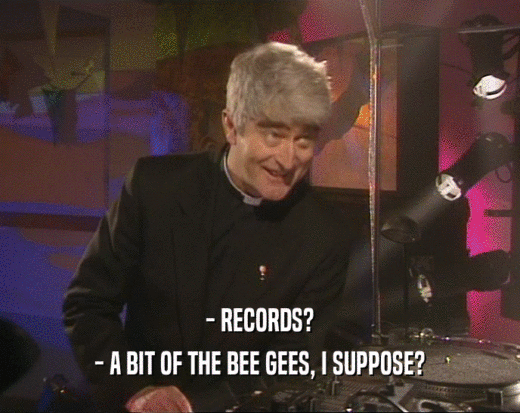 - RECORDS?
 - A BIT OF THE BEE GEES, I SUPPOSE?
 