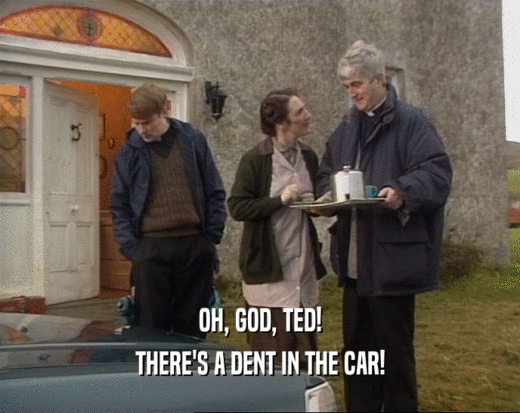 OH, GOD, TED!
 THERE'S A DENT IN THE CAR!
 