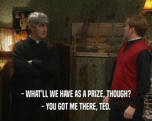 - WHAT'LL WE HAVE AS A PRIZE, THOUGH? - YOU GOT ME THERE, TED. 
