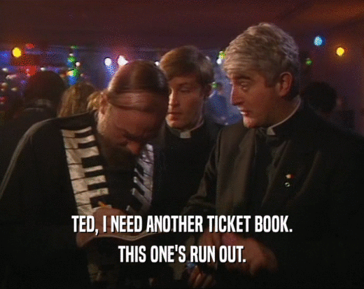 TED, I NEED ANOTHER TICKET BOOK. THIS ONE'S RUN OUT. 