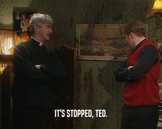 IT'S STOPPED, TED.  