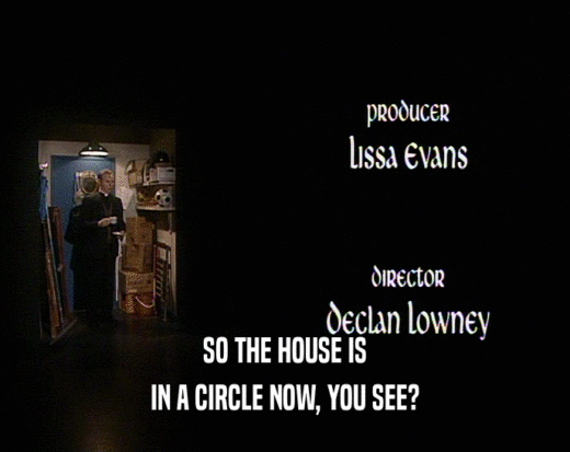 SO THE HOUSE IS IN A CIRCLE NOW, YOU SEE? IN A CIRCLE NOW, YOU SEE?