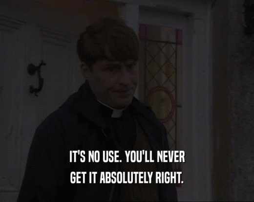 IT'S NO USE. YOU'LL NEVER GET IT ABSOLUTELY RIGHT. 
