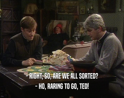 - RIGHT, SO, ARE WE ALL SORTED?
 - HO, RARING TO GO, TED!
 