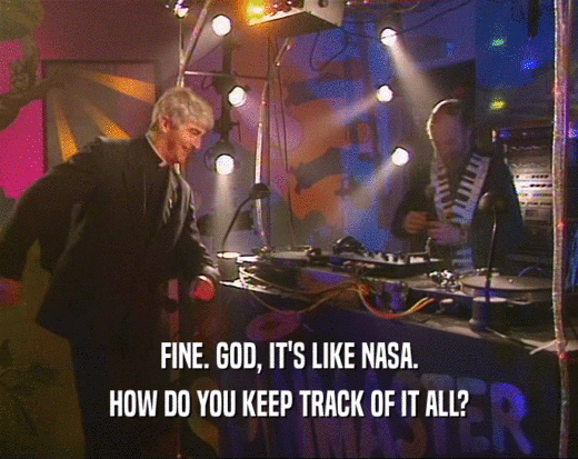 FINE. GOD, IT'S LIKE NASA. HOW DO YOU KEEP TRACK OF IT ALL? 