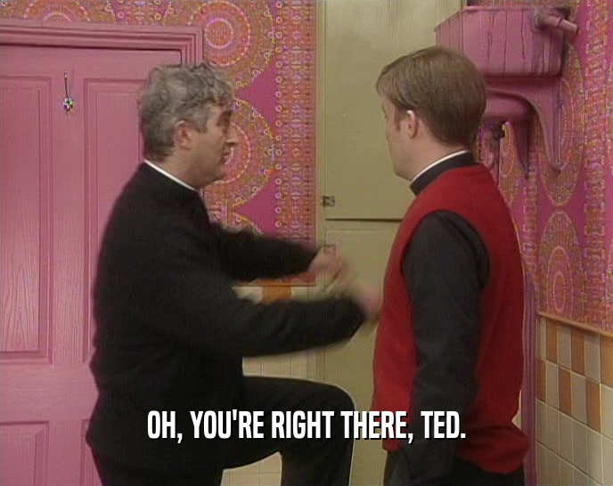 OH, YOU'RE RIGHT THERE, TED.  