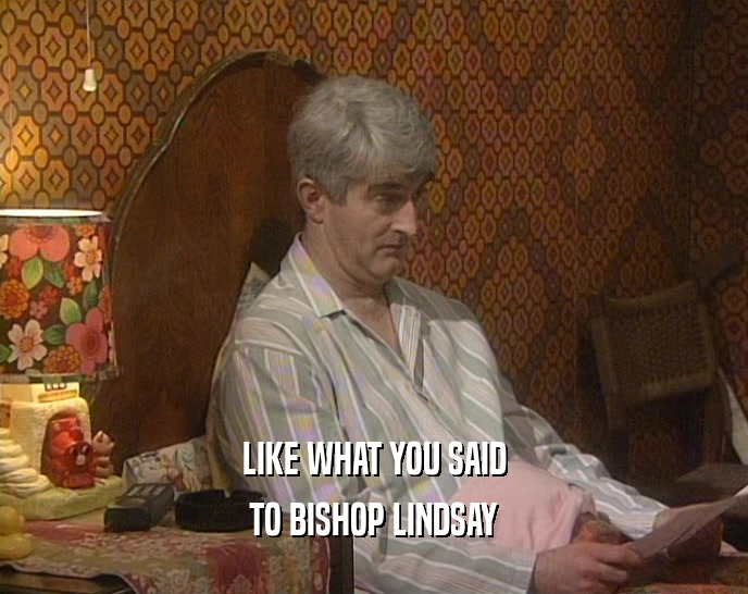 LIKE WHAT YOU SAID TO BISHOP LINDSAY 