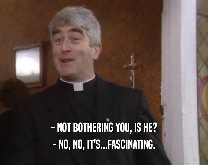 - NOT BOTHERING YOU, IS HE? - NO, NO, IT'S...FASCINATING. 