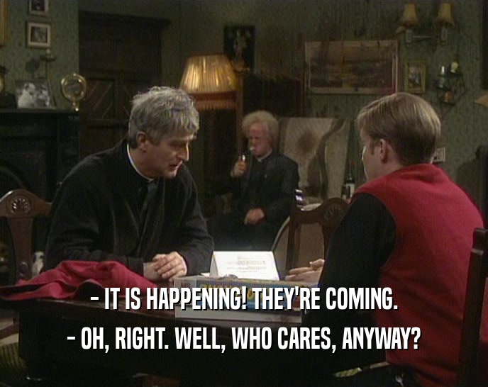 - IT IS HAPPENING! THEY'RE COMING. - OH, RIGHT. WELL, WHO CARES, ANYWAY? 